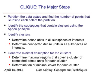 CLIQUE: The Major Steps
   Partition the data space and find the number of points that
    lie inside each cell of the partition.
   Identify the subspaces that contain clusters using the
    Apriori principle
   Identify clusters
       Determine dense units in all subspaces of interests
       Determine connected dense units in all subspaces of
        interests.
 Generate minimal description for the clusters
    Determine maximal regions that cover a cluster of

      connected dense units for each cluster
    Determination of minimal cover for each cluster


April 18, 2013        Data Mining: Concepts and Techniques
                                                   98
 