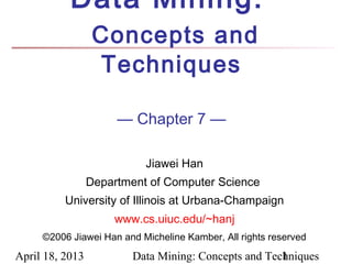 Data Mining:
                  Concepts and
                   Techniques

                      — Chapter 7 —

                           Jiawei Han
                 Department of Computer Science
          University of Illinois at Urbana-Champaign
                     www.cs.uiuc.edu/~hanj
     ©2006 Jiawei Han and Micheline Kamber, All rights reserved

April 18, 2013           Data Mining: Concepts and Techniques
                                                      1
 