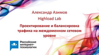 Проектирование и балансировка
трафика на междоменном сетевом
уровне
Александр Азимов
Highload Lab
 