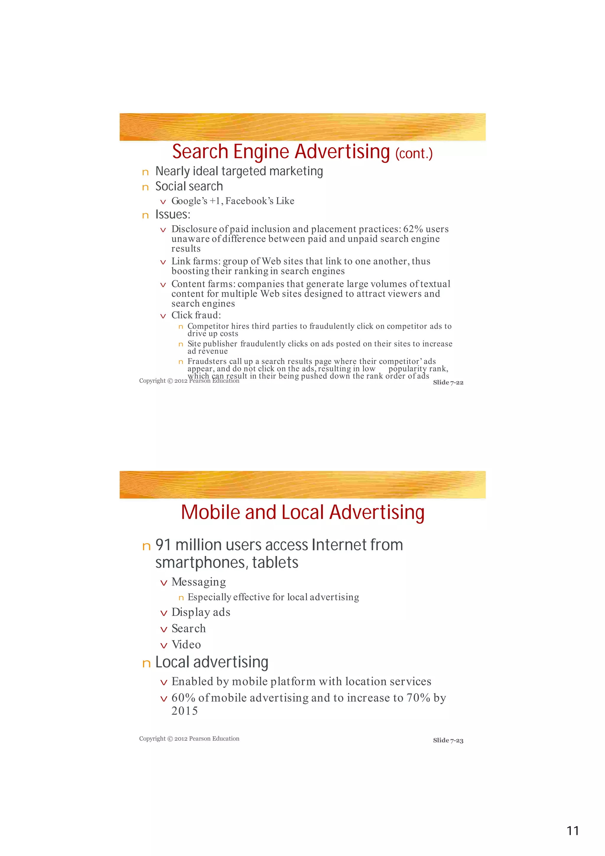 Search Engine Advertising (cont.)
Nearly ideal targeted marketing
Social search
Issues:
Mobile and Local Advertising
91 million users access Internet from
smartphones, tablets
Local advertising
n
n
v
n
vv
v
v
v
n
n
n
n
v
n
v
v
v
n
v
v
Google’s +1, Facebook’s Like
Disclosure of paid inclusion and placement practices: 62% usersDisclosure of paid inclusion and placement practices: 62% users
unaware of difference between paid and unpaid search engine
results
Link farms: group of Web sites that link to one another, thus
boosting their ranking in search engines
Content farms: companies that generate large volumes of textual
content for multiple Web sites designed to attract viewers and
search engines
Click fraud:
Competitor hires third parties to fraudulently click on competitor ads to
drive up costs
Site publisher fraudulently clicks on ads posted on their sites to increase
ad revenue
Fraudsters call up a search results page where their competitor’ ads
appear, and do not click on the ads, resulting in low popularity rank,
which can result in their being pushed down the rank order of ads
Messaging
Especially effective for local advertising
Display ads
Search
VideoVideo
Enabled by mobile platform with location services
60% of mobile advertising and to increase to 70% by
2015
Copyright © 2012 Pearson Education
Copyright © 2012 Pearson Education
Slide 7-22
Slide 7-23
11
 