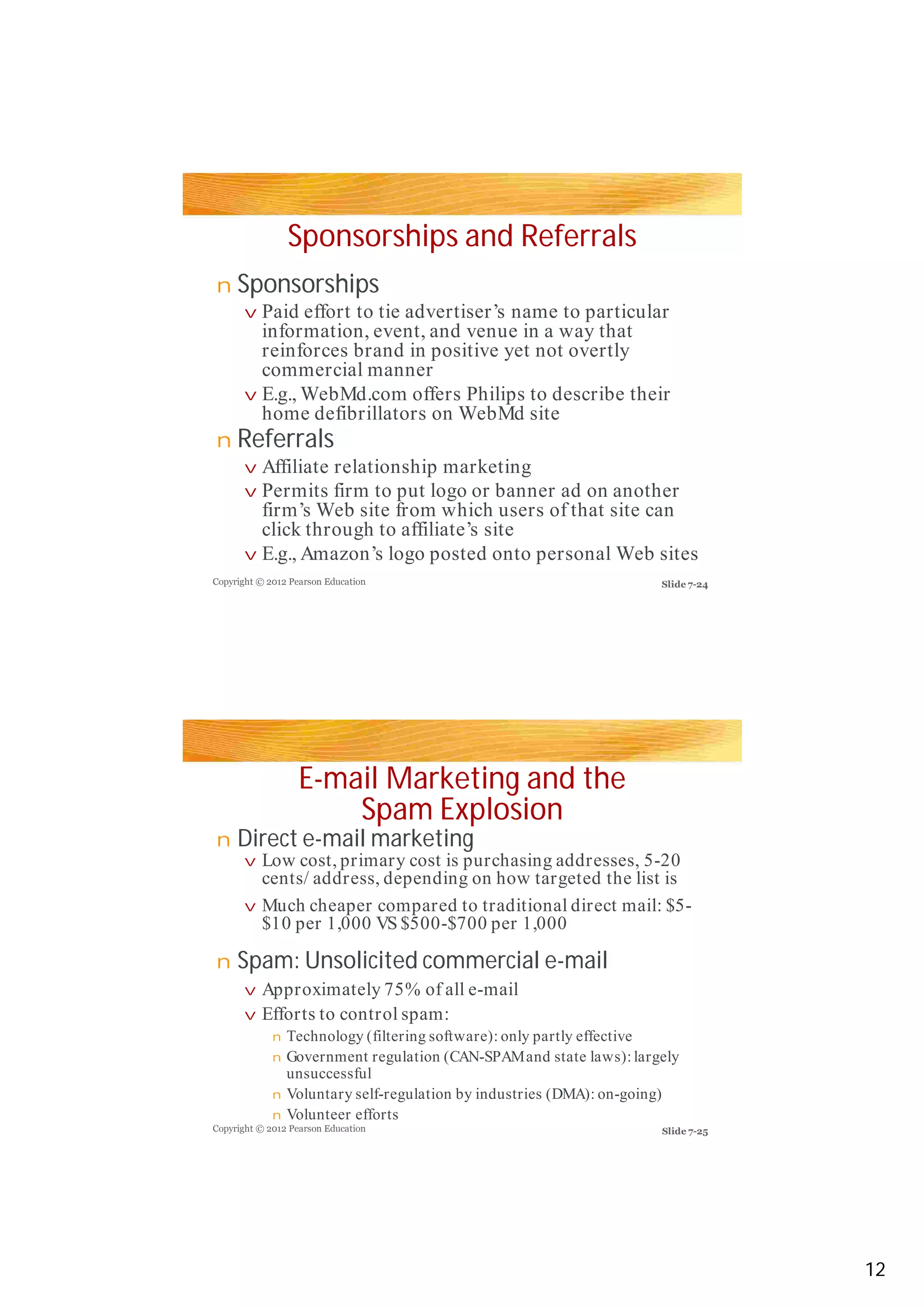 Sponsorships and Referrals
Sponsorships
Referrals
E-mail Marketing and the
Spam Explosion
Direct e-mail marketing
Spam: Unsolicited commercial e-mail
n
v
v
n
v
v
v
n
v
v
n
v
v
n
n
n
n
Paid effort to tie advertiser’s name to particular
information, event, and venue in a way that
reinforces brand in positive yet not overtlyreinforces brand in positive yet not overtly
commercial manner
E.g., WebMd.com offers Philips to describe their
home defibrillators on WebMd site
Affiliate relationship marketing
Permits firm to put logo or banner ad on another
firm’s Web site from which users of that site can
click through to affiliate’s site
E.g., Amazon’s logo posted onto personal Web sites
Low cost, primary cost is purchasing addresses, 5-20
cents/ address, depending on how targeted the list is
Much cheaper compared to traditional direct mail: $5-
$10 per 1,000 VS $500-$700 per 1,000
Approximately 75% of all e-mail
Efforts to control spam:
Technology (filtering software): only partly effective
Government regulation (CAN-SPAMand state laws): largely
unsuccessful
Voluntary self-regulation by industries (DMA): on-going)
Volunteer efforts
Copyright © 2012 Pearson Education
Copyright © 2012 Pearson Education
Slide 7-24
Slide 7-25
12
 