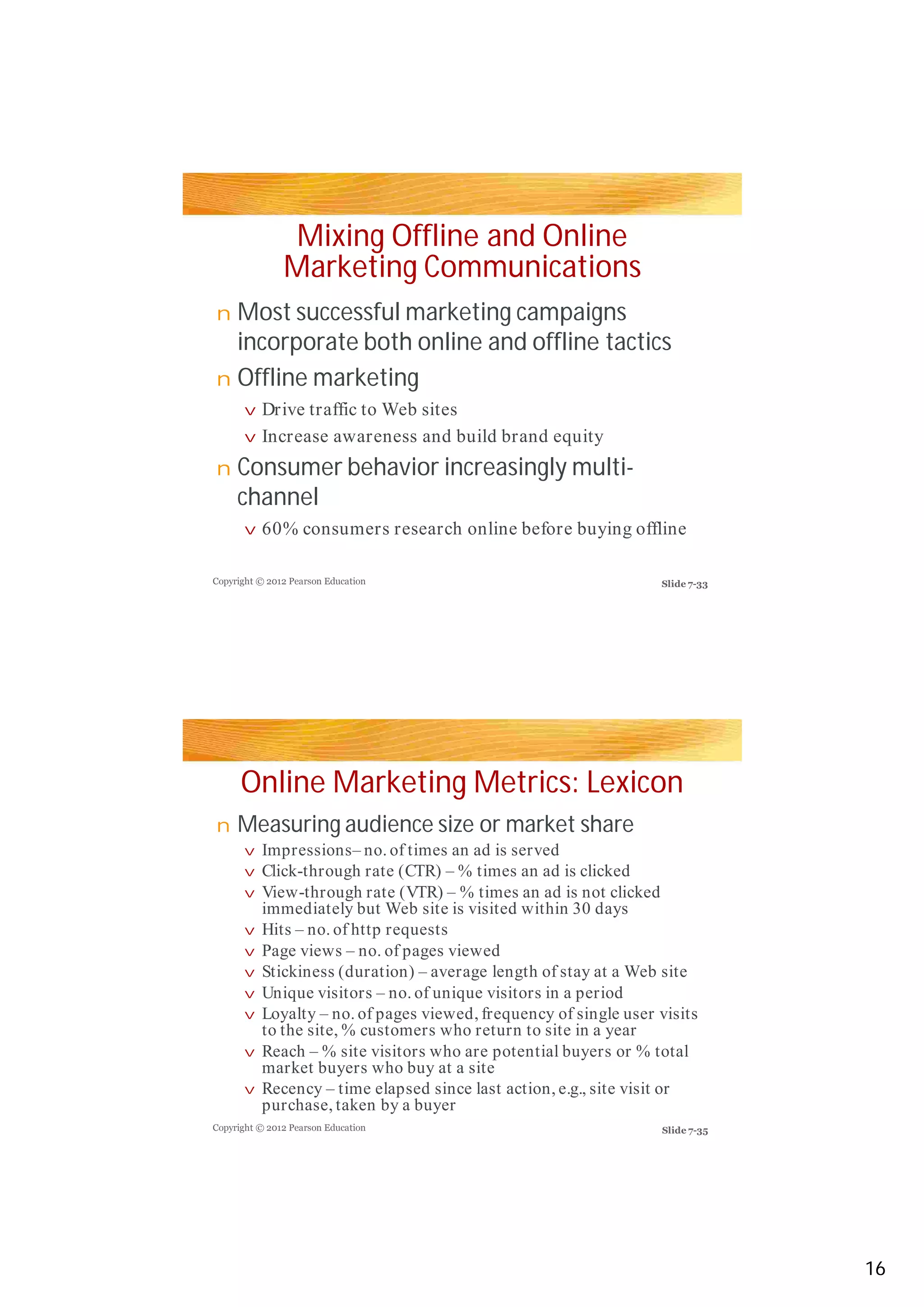 Mixing Offline and Online
Marketing Communications
Most successful marketing campaigns
incorporate both online and offline tacticsincorporate both online and offline tactics
Offline marketing
Consumer behavior increasingly multi-
channel
Online Marketing Metrics: Lexicon
Measuring audience size or market share
n
n
v
v
n
v
n
v
v
v
v
v
vv
v
v
v
v
Copyright © 2012 Pearson Education
Copyright © 2012 Pearson Education
Drive traffic to Web sites
Increase awareness and build brand equity
60% consumers research online before buying offline
Impressions– no. of times an ad is served
Click-through rate (CTR) – % times an ad is clicked
View-through rate (VTR) – % times an ad is not clicked
immediately but Web site is visited within 30 days
Hits – no. of http requests
Page views – no. of pages viewed
Stickiness (duration) – average length of stay at a Web siteStickiness (duration) – average length of stay at a Web site
Unique visitors – no. of unique visitors in a period
Loyalty – no. of pages viewed, frequency of single user visits
to the site, % customers who return to site in a year
Reach – % site visitors who are potential buyers or % total
market buyers who buy at a site
Recency – time elapsed since last action, e.g., site visit or
purchase, taken by a buyer
Slide 7-33
Slide 7-35
16
 
