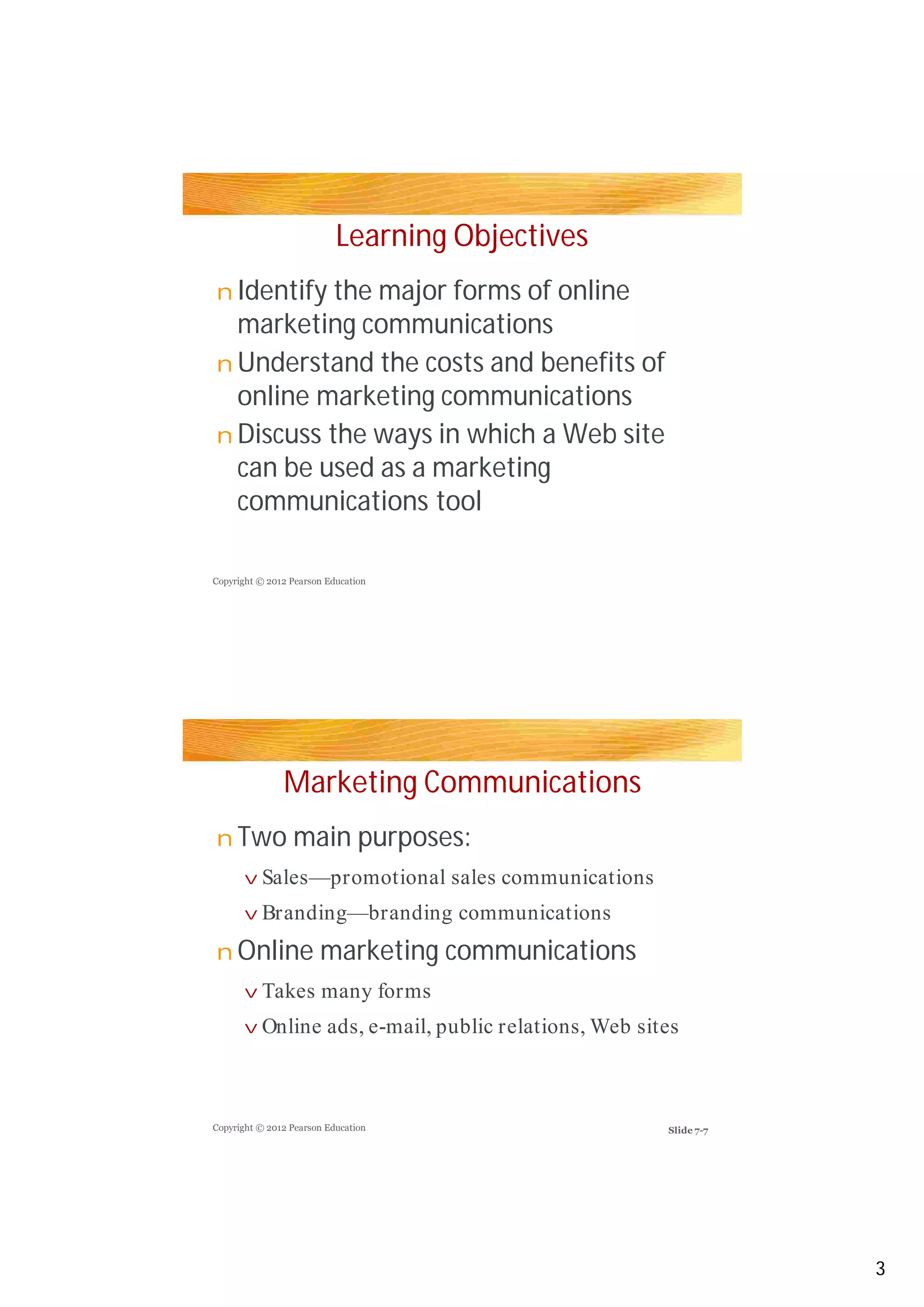 Learning Objectives
Identify the major forms of online
marketing communications
Understand the costs and benefits of
online marketing communications
Discuss the ways in which a Web site
can be used as a marketing
communications tool
Marketing Communications
Two main purposes:
Online marketing communications
n
n
n
n
v
v
n
v
v
Copyright © 2012 Pearson Education
Copyright © 2012 Pearson Education
Sales—promotional sales communications
Branding—branding communications
Takes many forms
Online ads, e-mail, public relations, Web sites
3
Slide 7-7
 