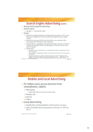 Search Engine Advertising (cont.)
Nearly ideal targeted marketing
Social search
Issues:
Mobile and Local Advertising
91 million users access Internet from
smartphones, tablets
Local advertising
n
n
v
n
vv
v
v
v
n
n
n
n
v
n
v
v
v
n
v
v
Google’s +1, Facebook’s Like
Disclosure of paid inclusion and placement practices: 62% usersDisclosure of paid inclusion and placement practices: 62% users
unaware of difference between paid and unpaid search engine
results
Link farms: group of Web sites that link to one another, thus
boosting their ranking in search engines
Content farms: companies that generate large volumes of textual
content for multiple Web sites designed to attract viewers and
search engines
Click fraud:
Competitor hires third parties to fraudulently click on competitor ads to
drive up costs
Site publisher fraudulently clicks on ads posted on their sites to increase
ad revenue
Fraudsters call up a search results page where their competitor’ ads
appear, and do not click on the ads, resulting in low popularity rank,
which can result in their being pushed down the rank order of ads
Messaging
Especially effective for local advertising
Display ads
Search
VideoVideo
Enabled by mobile platform with location services
60% of mobile advertising and to increase to 70% by
2015
Copyright © 2012 Pearson Education
Copyright © 2012 Pearson Education
Slide 7-22
Slide 7-23
11
 