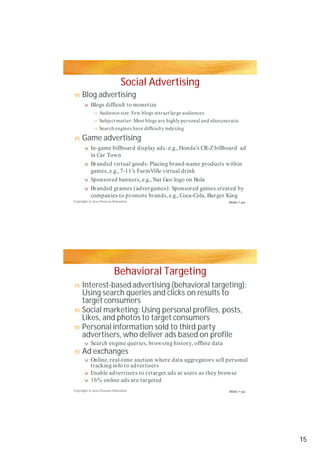 Social Advertising
Blog advertising
Game advertising
Behavioral Targeting
Interest-based advertising (behavioral targeting):
Using search queries and clicks on results to
target consumers
Social marketing: Using personal profiles, posts,
Likes, and photos to target consumers
Personal information sold to third party
advertisers, who deliver ads based on profileadvertisers, who deliver ads based on profile
Ad exchanges
n
v
n
nn
n
n
v
v
v
v
n
n
n
v
n
v
v
v
Blogs difficult to monetize
Audience size: Few blogs attract large audiences
Subject matter:Most blogs are highly personal and idiosyncraticSubject matter:Most blogs are highly personal and idiosyncratic
Search engines have difficulty indexing
In-game billboard display ads: e.g., Honda’s CR-Zbillboard ad
in Car Town
Branded virtual goods: Placing brand-name products within
games, e.g., 7-11’s FarmVille virtual drink
Sponsored banners, e.g., Nat Geo logo on Bola
Branded grames (advergames): Sponsored games created by
companies to promote brands, e.g., Coca-Cola, Burger King
Search engine queries, browsing history, offline data
Online,real-time auction where data aggregators sell personal
tracking info to advertisers
Enable advertisers to retarget ads at users as they browse
16% online ads are targeted
Copyright © 2012 Pearson Education
Copyright © 2012 Pearson Education
Slide 7-30
Slide 7-32
15
 