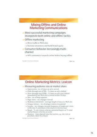 Mixing Offline and Online
Marketing Communications
Most successful marketing campaigns
incorporate both online and offline tacticsincorporate both online and offline tactics
Offline marketing
Consumer behavior increasingly multi-
channel
Online Marketing Metrics: Lexicon
Measuring audience size or market share
n
n
v
v
n
v
n
v
v
v
v
v
vv
v
v
v
v
Copyright © 2012 Pearson Education
Copyright © 2012 Pearson Education
Drive traffic to Web sites
Increase awareness and build brand equity
60% consumers research online before buying offline
Impressions– no. of times an ad is served
Click-through rate (CTR) – % times an ad is clicked
View-through rate (VTR) – % times an ad is not clicked
immediately but Web site is visited within 30 days
Hits – no. of http requests
Page views – no. of pages viewed
Stickiness (duration) – average length of stay at a Web siteStickiness (duration) – average length of stay at a Web site
Unique visitors – no. of unique visitors in a period
Loyalty – no. of pages viewed, frequency of single user visits
to the site, % customers who return to site in a year
Reach – % site visitors who are potential buyers or % total
market buyers who buy at a site
Recency – time elapsed since last action, e.g., site visit or
purchase, taken by a buyer
Slide 7-33
Slide 7-35
16
 
