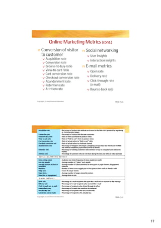 Online Marketing Metrics (cont.)
Conversion of visitor
to customer
Social networking
E-mail metrics
n
v
n
v
v
v
v
v
v
v
v
v
v
v
v
n
v
v
v
v
Acquisition rate
User insights
Interaction insights
Acquisition rate
Conversion rate
Browse-to-buy-ratio
View-to-cart ratio
Cart conversion rate
Checkout conversion rate
Abandonment rate
Retention rate
Attrition rate
Interaction insights
Open rate
Delivery rate
Click-through rate
(e-mail)
Bounce-back rate
Copyright © 2012 Pearson Education
Copyright © 2012 Pearson Education
Slide 7-36
Slide 7-37
17
 