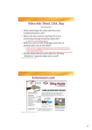 Video Ads: Shoot, Click, Buy
Class Discussion
What advantages do video ads have over
traditional banner ads?traditional banner ads?
Where do sites such as YouTube fit in to a
marketing strategy featuring video ads?
What are some of the challenges and risks of
placing video ads on the Web?
Do you think Internet users will ever develop
“blindness” towards video ads as well?
Actiontuners.com
n
à
à
à
à
n
n
n
Copyright © 2012 Pearson Education
Copyright © 2012 Pearson Education
advertise and brand products
Figure out how to package advertising messages more directly with the videos,
Figure out how to piggyback advertising onto user-generated videos and try to
measure the impact on sales
Figure out how to show ad while video plays without destroying viewing experience
2
 