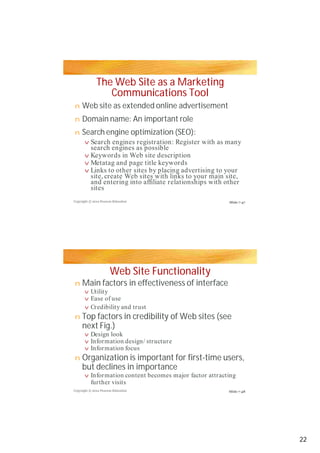 The Web Site as a Marketing
Communications Tool
Web site as extended online advertisement
Domain name: An important roleDomain name: An important role
Search engine optimization (SEO):
Web Site Functionality
Main factors in effectiveness of interface
Top factors in credibility of Web sites (see
next Fig.)
Organization is important for first-time users,
but declines in importance
n
nn
n
v
v
v
v
n
v
v
v
n
v
v
v
n
v
Copyright © 2012 Pearson Education
Copyright © 2012 Pearson Education
Search engines registration: Register with as many
search engines as possible
Keywords in Web site description
Metatag and page title keywords
Links to other sites by placing advertising to your
site, create Web sites with links to your main site,
and entering into affiliate relationships with other
sites
Utility
Ease of use
Credibility and trust
Design look
Information design/ structureInformation design/ structure
Information focus
Information content becomes major factor attracting
further visits
Slide 7-47
Slide 7-48
22
 