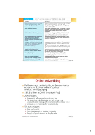 Copyright © 2012 Pearson Education
Copyright © 2012 Pearson Education
Slide 7-8
Slide 7-9
Online Advertising
Paid message on Web site, online service or
other interactive medium, such as
interactive messaging
$31.3 billion in 2011 (see next Fig.)
Advantages:
Disadvantages:
n
n
n
v
vv
v
n
v
v
v
Internet is where audience is moving
Ad targeting : Ability to target ads to narrow
segments and track performance in almost real time
Ad targeting : Ability to target ads to narrow
segments and track performance in almost real time
Greater opportunities for interactivity
Cost vs. benefit
How to adequately measure results
Supply of good venues to display ads
4
 