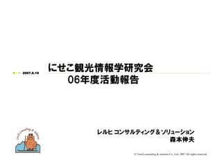 （C）lerch consulting & solution Co., Ltd. 2007 All rights reserved.
2007.6.19
にせこ観光情報学研究会
06年度活動報告
レルヒ コンサルティング＆ソリューション
森本伸夫
 