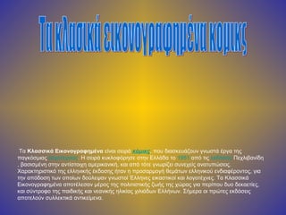 Τα Κλασσικά Εικονογραφημένα είναι σειρά κόμικς, που διασκευάζουν γνωστά έργα της
παγκόσμιας λογοτεχνίας. Η σειρά κυκλοφόρησε στην Ελλάδα το 1951 από τις εκδόσεις Πεχλιβανίδη
, βασισμένη στην αντίστοιχη αμερικανική, και από τότε γνωρίζει συνεχείς ανατυπώσεις.
Χαρακτηριστικό της ελληνικής έκδοσης ήταν η προσαρμογή θεμάτων ελληνικού ενδιαφέροντος, για
την απόδοση των οποίων δούλεψαν γνωστοί Έλληνες εικαστικοί και λογοτέχνες. Τα Κλασσικά
Εικονογραφημένα αποτέλεσαν μέρος της πολιτιστικής ζωής της χώρας για περίπου δυο δεκαετίες,
και σύντροφο της παιδικής και νεανικής ηλικίας χιλιάδων Ελλήνων. Σήμερα οι πρώτες εκδόσεις
αποτελούν συλλεκτικά αντικείμενα.
 