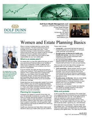 Dolf Dunn Wealth Management, LLC
Dolf Dunn, CPA/PFS,CFP®,CPWA®,CDFA
Private Wealth Manager
11330 Vanstory Drive
Suite 101
Huntersville, NC 28078
704-897-0482
dolf@dolfdunn.com
www.dolfdunn.com
Women and Estate Planning Basics
July 09, 2013
When it comes to estate planning, women have
unique concerns. The fact is that women live an
average of 4.9 years longer than men.* That's
important because it means that there's a greater
chance that you'll need your assets to last for a longer
period of time and a greater need to plan for
incapacity. It also means that you'll need to take
responsibility for your own estate plan.
What is an estate plan?
An estate plan is a map that reflects the way you want
your personal and financial affairs to be handled in
case of your incapacity or death. It allows you to
control what happens to your property if you die or
become incapacitated.
If you're married, the odds are that you're going to
outlive your husband. That's significant for a couple of
reasons. First, it means that if your husband dies
before you, you'll likely inherit his estate. More
importantly, though, it means that to a large extent,
you'll probably have the last word about the final
disposition of all of the assets you've accumulated
during your marriage.
Estate planning may be especially needed if you have
minor children; your net worth exceeds the federal
transfer tax exemption amount ($5,250,000 in 2013)
or, if less, your state's exemption amount; you own
property in more than one state; financial privacy is a
concern; or you own a business.
Planning for incapacity
Incapacity can happen to anyone at any time, but
your risk generally increases as you grow older. You
have to consider what would happen if, for example,
you were unable to make decisions or conduct your
own affairs. Failing to plan may mean a court would
have to appoint a guardian, and the guardian might
make decisions that would be different from what you
would have wanted.
Health-care directives can help others make sound
decisions about your health when you are unable to.
These might include:
• Living will - a document that lists the types of
medical treatment you would want, or not want,
under particular circumstances.
• Durable power of attorney for health care
(health-care proxy) - lets one or more family
members or other trusted individuals make
medical decisions for you.
• Do not resuscitate (DNR) order - a legal form,
signed by both you and your doctor, that gives
hospital staff permission to carry out your wishes.
There are also tools that help others manage your
property when you are unable to, including:
• Joint ownership - allows another person to have
the same access to the property as you do. For
example, if you and your spouse have a joint
checking account and you become incapacitated,
your spouse would still be able to make mortgage
payments on time.
• Durable power of attorney - lets you name family
members or other trusted individuals to make
financial decisions or transact business on your
behalf, even if you are disabled, or perhaps
because you are disabled.
• Living trust - a successor trustee can step into
your shoes to manage property in the trust if
something should happen to you.
Wills and probate
A will is quite often the cornerstone of an estate plan.
It is a legal document that directs how your property is
to be distributed when you die. It also allows you to
name an executor to carry out your wishes as
specified in the will and a guardian for your minor
children. You can also create a trust in your will. The
will should be written, signed by you, and witnessed.
Most wills have to be probated. The will is filed with
the probate court. The executor collects assets, pays
debts and taxes owed, and distributes any remaining
property to the rightful heirs. The rules vary from state
An estate plan is a map
that reflects the way you
want your personal and
financial affairs to be
handled in case of
incapacity or death.
Page 1 of 2, see disclaimer on final page
 