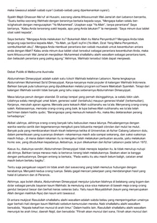 sedangkan obat hanyalah sebab kesembuhan. Jika obat adalah contoh sabab adi (sebab-sebab alamiah),
maka tawassul adalah sabab syari (sebab-sebab yang diperkenankan syara).
Syaikh Majdi Ghassan Maruf al-Husaini, seorang ulama Ahlussunnah Wal-Jamaah dari Lebanon bercerita,
Suatu ketika seorang Wahhabi dengan beraninya berkata kepada saya, Mengapa kalian selalu ber-
istighatsah dengan mengucapkan Ya Muhammad. Ucapkan saja Ya Allah, tanpa perantara! Saya
bertanya, Kalau Anda terserang sakit kepala, apa yang Anda lakukan? Ia menjawab: Saya minum dua tablet
obat sakit kepada.
Saya berkata: Mengapa Anda melakukan itu? Bukankah Allah itu Maha Penyembuh? Mengapa Anda tidak
langsung saja berdoa kepada Allah, Ya Allah, ya Syaf i isyf ini (Ya Allah, Dzat Yang Maha Penyembuh,
sembuhkanlah aku). Mengapa Anda membuat perantara dan sebab musabab untuk kesembuhan antara
anda dengan Allah? Kalau anda minum dua tablet obat tersebut sebagai perantara kesembuhan Anda, maka
kami Ahlussunnah Wal Jamaah menjadikan Muhammad shallallahu alaihi wasallam sebagai perantara kami,
dan beliaulah perantara yang paling agung. Akhirnya, Wahhabi tersebut tidak dapat menjawab.
Debat Publik di Melbourne Australia
Abdurrahman Dimasyqiyat adalah salah satu tokoh Wahhabi kelahiran Lebanon. Nama lengkapnya
Abdurrahman Muhammad Said Dimasyqiyat. Karya-karyanya mulai populer di kalangan Wahhabi Indonesia.
Bahkan banyak pula tulisannya yang dipublikasikan melalui program sof tware Maktabah Syamilah. Tetapi dari
kalangan Wahhabi sendiri tidak banyak yang tahu siapa sebenarnya Abdurrahman Dimasyqiyat.
Masa lalunya penuh dengan skandal. Di setiap tempat yang pernah disinggahinya, ia selalu bikin ulah.
Lidahnya selalu menghujat umat Islam, generasi salaf (terdahulu) maupun generasi khalaf (terkemudian).
Kerjanya, merubah ajaran agama. Mencela para kekasih Allah subhanahu wa taala. Menyerang orang-orang
saleh. Kebiasaannya, mencela orang-orang yang baik. Ia lupa bahwa Allah subhanahu wa taala telah
berf irman dalam hadits qudsi, Barangsiapa yang memusuhi kekasih-Ku, maka Aku deklarasikan perang
terhadapnya.
Akibat ulahnya, akhirnya orang-orang banyak tahu kebusukan masa lalunya. Petualangannya dengan
wanita-wanita cantik dan kegemarannya mengikuti para biduanita menjadi obrolan dari mulut ke mulut.
Banyak pula yang membicarakan kisah-kisah kelamnya ketika di Universitas al-Azhar Cabang Lebanon dulu,
dalam pemeriksaan yang suaranya direkam -rekamannya masih ada sampai sekarang, dan saksi-saksinya
masih hidup-, di mana dalam rekaman itu ia mengakui telah melakukan perbuatan asusila, yaitu melakukan
homo sex, yang dituduhkan kepadanya. Akibatnya, ia pun dikeluarkan dari Azhar Lebanon pada tahun 1972.
Kasus itu, diakuinya sendiri. Abdurrahman Dimasyqiyat tidak menepis kejadian itu. Ia tidak menutup-nutupi
aib dirinya. Bahkan tanpa merasa malu ia berterus terang telah melakukannya. Seakan-akan ia bangga
dengan perbuatannya. Dengan enteng ia berkata, Pada waktu itu aku masih belum baligh, catatan amal
masih belum berlaku bagiku.
Tentu saja pengakuan seperti ini tidak aneh dari seseorang yang telah memutus hubungan dengan
kerabatnya. Menyakiti kedua orang tuanya. Selalu gagal mencari pekerjaan yang mendatangkan hasil yang
halal di Lebanon dan di Perancis.
Akhirnya, apa boleh dikata, Abdurrahman Dimasyqiyat menjulur-julurkan lidahnya di belakang uang logam dan
dolar sebagai penulis bayaran kaum Wahhabi. Ia memulung sisa-sisa makanan di bawah meja orang-orang
gendut berperut besar dan berhati keras sekeras batu. Yaitu kaum Musyabbihah (kaum yang menyerupakan
Allah dengan makhluk-Nya) dan kaum anti tawassul.
Di antara mukjizat Rasulullah shallallahu alaihi wasallam adalah sabda beliau yang memperingatkan umatnya
agar berhati-hati dengan kaum Wahhabi sebelum kemunculan mereka. Nabi shallallahu alaihi wasallam
bersabda, Kepala kekaf iran muncul di arah timur. Dalam hadits lain, Rasulullah shallallahu alaihi wasallam
menunjuk ke arah timur, daerah Najd, dan bersabda: Fitnah akan muncul dari sana, f itnah akan muncul dari
 