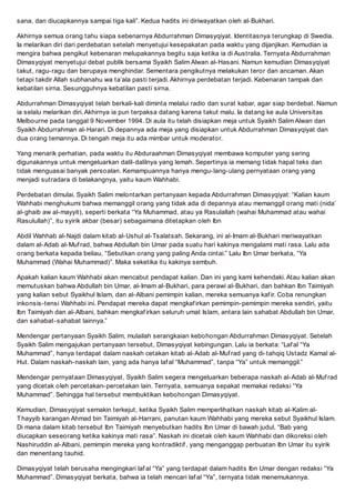 sana, dan diucapkannya sampai tiga kali. Kedua hadits ini diriwayatkan oleh al-Bukhari.
Akhirnya semua orang tahu siapa sebenarnya Abdurrahman Dimasyqiyat. Identitasnya terungkap di Swedia.
Ia melarikan diri dari perdebatan setelah menyetujui kesepakatan pada waktu yang dijanjikan. Kemudian ia
mengira bahwa pengikut kebenaran melupakannya begitu saja ketika ia di Australia. Ternyata Abdurrahman
Dimasyqiyat menyetujui debat publik bersama Syaikh Salim Alwan al-Hasani. Namun kemudian Dimasyqiyat
takut, ragu-ragu dan berupaya menghindar. Sementara pengikutnya melakukan teror dan ancaman. Akan
tetapi takdir Allah subhanahu wa taala pasti terjadi. Akhirnya perdebatan terjadi. Kebenaran tampak dan
kebatilan sirna. Sesungguhnya kebatilan pasti sirna.
Abdurrahman Dimasyqiyat telah berkali-kali diminta melalui radio dan surat kabar, agar siap berdebat. Namun
ia selalu melarikan diri. Akhirnya ia pun terpaksa datang karena takut malu. Ia datang ke aula Universitas
Melbourne pada tanggal 9 November 1994. Di aula itu telah disiapkan meja untuk Syaikh Salim Alwan dan
Syaikh Abdurrahman al-Harari. Di depannya ada meja yang disiapkan untuk Abdurrahman Dimasyqiyat dan
dua orang temannya. Di tengah meja itu ada mimbar untuk moderator.
Yang menarik perhatian, pada waktu itu Abduraahman Dimasyqiyat membawa komputer yang sering
digunakannya untuk mengeluarkan dalil-dalilnya yang lemah. Sepertinya ia memang tidak hapal teks dan
tidak menguasai banyak persoalan. Kemampuannya hanya mengu-lang-ulang pernyataan orang yang
menjadi sutradara di belakangnya, yaitu kaum Wahhabi.
Perdebatan dimulai. Syaikh Salim melontarkan pertanyaan kepada Abdurrahman Dimasyqiyat: Kalian kaum
Wahhabi menghukumi bahwa memanggil orang yang tidak ada di depannya atau memanggil orang mati (nida
al-ghaib aw al-mayyit), seperti berkata Ya Muhammad, atau ya Rasulallah (wahai Muhammad atau wahai
Rasulullah), itu syirik akbar (besar) sebagaimana ditetapkan oleh Ibn
Abdil Wahhab al-Najdi dalam kitab al-Ushul al-Tsalatsah. Sekarang, ini al-Imam al-Bukhari meriwayatkan
dalam al-Adab al-Muf rad, bahwa Abdullah bin Umar pada suatu hari kakinya mengalami mati rasa. Lalu ada
orang berkata kepada beliau, Sebutkan orang yang paling Anda cintai. Lalu Ibn Umar berkata, Ya
Muhammad (Wahai Muhammad). Maka seketika itu kakinya sembuh.
Apakah kalian kaum Wahhabi akan mencabut pendapat kalian. Dan ini yang kami kehendaki. Atau kalian akan
memutuskan bahwa Abdullah bin Umar, al-Imam al-Bukhari, para perawi al-Bukhari, dan bahkan Ibn Taimiyah
yang kalian sebut Syaikhul Islam, dan al-Albani pemimpin kalian, mereka semuanya kaf ir. Coba renungkan
inkonsis-tensi Wahhabi ini. Pendapat mereka dapat mengkaf irkan pemimpin-pemimpin mereka sendiri, yaitu
Ibn Taimiyah dan al-Albani, bahkan mengkaf irkan seluruh umat Islam, antara lain sahabat Abdullah bin Umar,
dan sahabat-sahabat lainnya.
Mendengar pertanyaan Syaikh Salim, mulailah serangkaian kebohongan Abdurrahman Dimasyqiyat. Setelah
Syaikh Salim mengajukan pertanyaan tersebut, Dimasyqiyat kebingungan. Lalu ia berkata: Laf al Ya
Muhammad, hanya terdapat dalam naskah cetakan kitab al-Adab al-Muf rad yang di-tahqiq Ustadz Kamal al-
Hut. Dalam naskah-naskah lain, yang ada hanya laf al Muhammad, tanpa Ya untuk memanggil.
Mendengar pernyataan Dimasyqiyat, Syaikh Salim segera mengeluarkan beberapa naskah al-Adab al-Muf rad
yang dicetak oleh percetakan-percetakan lain. Ternyata, semuanya sepakat memakai redaksi Ya
Muhammad. Sehingga hal tersebut membuktikan kebohongan Dimasyqiyat.
Kemudian, Dimasyqiyat semakin terkejut, ketika Syaikh Salim memperlihatkan naskah kitab al-Kalim al-
Thayyib karangan Ahmad bin Taimiyah al-Harrani, panutan kaum Wahhabi yang mereka sebut Syaikhul Islam.
Di mana dalam kitab tersebut Ibn Taimiyah menyebutkan hadits Ibn Umar di bawah judul, Bab yang
diucapkan seseorang ketika kakinya mati rasa. Naskah ini dicetak oleh kaum Wahhabi dan dikoreksi oleh
Nashiruddin al-Albani, pemimpin mereka yang kontradiktif , yang menganggap perbuatan Ibn Umar itu syirik
dan menentang tauhid.
Dimasyqiyat telah berusaha mengingkari laf al Ya yang terdapat dalam hadits Ibn Umar dengan redaksi Ya
Muhammad. Dimasyqiyat berkata, bahwa ia telah mencari laf al Ya, ternyata tidak menemukannya.
 
