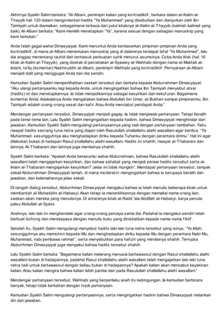 Akhirnya Syaikh Salim berkata: Al-Albani, pemimpin kalian yang kontradiktif , berkata dalam al-Kalim al-
Thayyib hal. 120 dalam mengomentari hadits Ya Muhammad yang disebutkan dan dianjurkan oleh Ibn
Taimiyah untuk diamalkan, sebagaimana terbaca dari judul kitabnya al-Kalim al-Thayyib (kalimat-kalimat yang
baik). Al-Albani berkata: Kami memilih menetapkan Ya, karena sesuai dengan sebagian manuskrip yang
kami temukan.
Anda telah gagal wahai Dimasyqiyat. Kami menuntut Anda berdasarkan pimpinan-pimpinan Anda yang
kontradiktif , di mana al-Albani menemukan manuskrip yang di dalamnya terdapat laf al Ya Muhammad, lalu
dia anggap menentang tauhid dan termasuk perbuatan syirik menurut asumsinya. Coba Anda lihat (hal. 16
kitab al-Kalim al-Thayyib), yang dicetak di percetakan al-Syawisy al-Wahhabi dengan nama al-Maktab al-
Islami, taliq (komentar) Nashiruddin al-Albani, pemimpin Wahhabi yang kontradiktif . Pernyataan al-Albani
menjadi dalil yang menggugat Anda dan dia sendiri.
Kemudian Syaikh Salim memperlihatkan naskah tersebut dan berkata kepada Abdurrahman Dimasyqiyat:
Aku ulangi pertanyaanku lagi kepada Anda, untuk mengingatkan bahwa Ibn Taimiyah menyebut atsar
(hadits) ini dan menetapkannya. Ia tidak menjadikannya sebagai kesyirikan dan kekuf uran. Bagaimana
komentar Anda. Adakalanya Anda mengatakan bahwa Abdullah bin Umar, al-Bukhari sampai pimpinanmu, Ibn
Taimiyah adalah orang-orang sesat dan kaf ir. Atau Anda mencabut pendapat Anda.
Mendengar pertanyaan tersebut, Dimasyqiyat menjadi gagap. Ia tidak menjawab pertanyaan. Tetapi beralih
pada tema-tema lain. Lalu Syaikh Salim mengingatkan kepada hadirin, bahwa Dimasyqiyat menghindar dari
jawaban. Kemudian Syaikh Salim mengulangi pertanyaannya yang tadi dengan pertanyaan tambahan. Yaitu
riwayat hadits seorang tuna netra yang diajari oleh Rasulullah shallallahu alaihi wasallam agar berdoa, Ya
Muhammad, sesungguhnya aku menghadapkan diriku kepada Tuhanku dengan perantara dirimu. Hal ini agar
dilakukan bukan di hadapan Rasul shallallahu alaihi wasallam. Hadits ini shahih, riwayat al-Thabarani dan
lainnya. Al-Thabarani dan lainnya juga menilainya shahih.
Syaikh Salim berkata: Apakah Anda berasumsi wahai Abdurrahman, bahwa Rasulullah shallallahu alaihi
wasallam telah mengajarkan kesyirikan, dan bahwa sahabat yang menjadi perawi hadits tersebut serta al-
Imam al-Thabarani mengajarkan kesyirikan? Jelas ini tidak mungkin. Mendapat pertanyaan tersebut, tampak
sekali Abdurrahman Dimasyqiyat lemah, di mana moderator mengingatkan bahwa ia berupaya beralih dari
jawaban, dan kelemahannya jelas sekali.
Di tengah dialog tersebut, Abdurrhman Dimasyqiyat mengakui bahwa ia telah menulis beberapa kitab untuk
membantah al-Muhaddits al-Habasyi. Akan tetapi ia menerbitkannya dengan memakai nama orang lain,
seakan-akan mereka yang menulisnya. Di antaranya kitab al-Radd ala Abdillah al-Habasyi, karya penulis
palsu Abdullah al-Syami.
Anehnya, laki-laki ini menghendaki agar orang-orang percaya sama dia. Padahal ia mengakui sendiri telah
berbuat bohong dan merekayasa dengan menulis buku yang dinisbatkan kepada nama-nama f iktif .
Setelah itu, Syaikh Salim mengulangi menyebut hadits laki-laki tuna netra tersebut yang isinya, Ya Allah,
sesungguhnya aku memohon kepada-Mu dan menghadapkan diriku kepada-Mu dengan perantara Nabi-Mu,
Muhammad, nabi pembawa rahmat, serta menyebutkan para haf izh yang menilainya shahih. Ternyata
Abdurrhman Dimasyqiyat juga mengakui bahwa hadits tersebut shahih.
Lalu Syaikh Salim berkata: Bagaimana kalian melarang manusia bertawassul dengan Rasul shallallahu alaihi
wasallam bukan di hadapannya, padahal Rasul shallallahu alaihi wasallam telah mengajarkan laki-laki tuna
netra tadi untuk bertawassul dengan beliau bukan di hadapannya? Apakah kalian akan mencabut keyakinan
kalian. Atau kalian mengira bahwa kalian lebih pandai dari pada Rasulullah shallallahu alaihi wasallam.
Mendengar pertanyaan tersebut, Wahhabi yang berperilaku aneh itu kebingungan. Ia kemudian berbicara
banyak, tetapi tidak berkaitan dengan topik pertanyaan.
Kemudian Syaikh Salim mengulangi pertanyaannya, serta mengingatkan hadirin bahwa Dimasyqiyat melarikan
diri dari jawaban.
 
