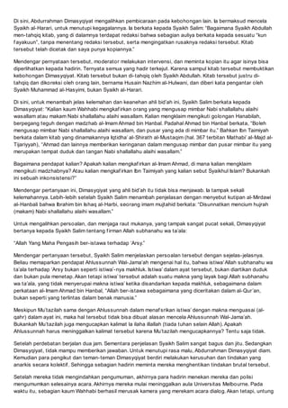 Di sini, Abdurrahman Dimasyqiyat mengalihkan pembicaraan pada kebohongan lain. Ia bermaksud mencela
Syaikh al-Harari, untuk menutupi kegagalannya. Ia berkata kepada Syaikh Salim: Bagaimana Syaikh Abdullah
men-tahqiq kitab, yang di dalamnya terdapat redaksi bahwa sebagian auliya berkata kepada sesuatu kun
f ayakuun, tanpa menentang redaksi tersebut, serta mengingatkan rusaknya redaksi tersebut. Kitab
tersebut telah dicetak dan saya punya kopiannya.
Mendengar pernyataan tersebut, moderator melakukan intervensi, dan meminta kopian itu agar isinya bisa
diperlihatkan kepada hadirin. Ternyata semua yang hadir terkejut. Karena sampul kitab tersebut membuktikan
kebohongan Dimasyqiyat. Kitab tersebut bukan di-tahqiq oleh Syaikh Abdullah. Kitab tersebut justru di-
tahqiq dan dikoreksi oleh orang lain, bernama Husain Nazhim al-Hulwani, dan diberi kata pengantar oleh
Syaikh Muhammad al-Hasyimi, bukan Syaikh al-Harari.
Di sini, untuk menambah jelas kelemahan dan keanehan ahli bidah ini, Syaikh Salim berkata kepada
Dimasyqiyat: Kalian kaum Wahhabi mengkaf irkan orang yang mengusap mimbar Nabi shallallahu alaihi
wasallam atau makam Nabi shallallahu alaihi wasallam. Kalian mengklaim mengikuti golongan Hanabilah,
berpegang teguh dengan madzhab al-Imam Ahmad bin Hanbal. Padahal Ahmad bin Hanbal berkata, Boleh
mengusap mimbar Nabi shallallahu alaihi wasallam, dan pusar yang ada di mimbar itu. Bahkan Ibn Taimiyah
berkata dalam kitab yang dinamakannya Iqtidha al-Shirath al-Mustaqim (hal. 367 terbitan Mathabi al-Majd al-
Tijariyyah), Ahmad dan lainnya memberikan keringanan dalam mengusap mimbar dan pusar mimbar itu yang
merupakan tempat duduk dan tangan Nabi shallallahu alaihi wasallam.
Bagaimana pendapat kalian? Apakah kalian mengkaf irkan al-Imam Ahmad, di mana kalian mengklaim
mengikuti madzhabnya? Atau kalian mengkaf irkan Ibn Taimiyah yang kalian sebut Syaikhul Islam? Bukankah
ini sebuah inkonsistensi?
Mendengar pertanyaan ini, Dimasyqiyat yang ahli bidah itu tidak bisa menjawab. Ia tampak sekali
kelemahannya. Lebih-lebih setelah Syaikh Salim menambah penjelasan dengan menyebut kutipan al-Mirdawi
al-Hanbali bahwa Ibrahim bin Ishaq al-Harbi, seorang imam mujtahid berkata: Disunnatkan mencium hujrah
(makam) Nabi shallallahu alaihi wasallam.
Untuk mengalihkan persoalan, dan menjaga raut mukanya, yang tampak sangat pucat sekali, Dimasyqiyat
bertanya kepada Syaikh Salim tentang f irman Allah subhanahu wa taala:
Allah Yang Maha Pengasih ber-istawa terhadap Arsy.
Mendengar pertanyaan tersebut, Syaikh Salim menjelaskan persoalan tersebut dengan sejelas-jelasnya.
Beliau memaparkan pendapat Ahlussunnah Wal-Jamaah mengenai hal itu, bahwa istiwaAllah subhanahu wa
taala terhadap Arsy bukan seperti istiwa-nya makhluk. Istiwa dalam ayat tersebut, bukan diartikan duduk
dan bukan pula menetap. Akan tetapi istiwa tersebut adalah suatu makna yang layak bagi Allah subhanahu
wa taala, yang tidak menyerupai makna istiwa ketika disandarkan kepada makhluk, sebagaimana dalam
perkataan al-Imam Ahmad bin Hanbal, Allah ber-istawa sebagaimana yang diceritakan dalam al-Quran,
bukan seperti yang terlintas dalam benak manusia.
Meskipun Mutazilah sama dengan Ahlussunnah dalam menaf srikan istiwa dengan makna menguasai (al-
qahr) dalam ayat ini, maka hal tersebut tidak bisa dibuat alasan mencela Ahlussunnah Wal-Jamaah.
Bukankah Mutazilah juga mengucapkan kalimat la ilaha illallah (tiada tuhan selain Allah). Apakah
Ahlussunnah harus meninggalkan kalimat tersebut karena Mutazilah mengucapkannya? Tentu saja tidak.
Setelah perdebatan berjalan dua jam. Sementara penjelasan Syaikh Salim sangat bagus dan jitu. Sedangkan
Dimasyqiyat, tidak mampu memberikan jawaban. Untuk menutupi rasa malu, Abdurrahman Dimasyqiyat diam.
Kemudian para pengikut dan teman-teman Dimasyqiyat berdiri melakukan kerusuhan dan tindakan yang
anarkis secara kolektif . Sehingga sebagian hadirin meminta mereka menghentikan tindakan brutal tersebut.
Setelah mereka tidak mengindahkan pengumuman, akhirnya para hadirin menekan mereka dan polisi
mengumumkan selesainya acara. Akhirnya mereka mulai meninggalkan aula Universitas Melbourne. Pada
waktu itu, sebagian kaum Wahhabi berhasil merusak kamera yang merekam acara dialog. Akan tetapi, untung
 