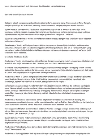 kaset rekamannya masih utuh dan dapat dipublikasikan sampai sekarang.
Bersama Syaikh Syuaib al-Arnauth
Dialog ini adalah pengalaman pribadi Syaikh Walid al-Said, seorang ulama Ahlussunnah di Timur Tengah,
dengan Syaikh Syuaib al-Arnauth, seorang ulama Damaskus, yang terpengaruh ajaran Wahhabi.
Syaikh Walid al-Said bercerita. Suatu hari saya mendatangi Syuaib al-Arnauth di kantornya untuk
berdiskusi tentang masalah tawassul dan istighatsah. Setelah saya bertemu dengannya, saya berbicara
kepadanya tentang masalah tawassul dan saya ajukan hadits riwayat al-Thabarani.
Syuaib al-Arnauth berkata, Hadits ini membolehkan bertawassul dengan Nabi shallallahu alaihi wasallam
ketika masa hidupnya.
Saya berkata: Hadits al-Thabarani membolehkan bertawassul dengan Nabi shallallahu alaihi wasallam
ketika masa hidupnya dan sesudah meninggalnya. Demikian pula hadits Bilal bin al-Harits al-Muzani yang
mendatangi makam Nabi shallallahu alaihi wasallam dan bertawassul dengannya sesudah waf atnya Nabi
shallallahu alaihi wasallam.
Ia berkata: Hadits ini dhaif .
Aku berkata: Hadits ini diriwayatkan oleh al-Baihaqi dengan sanad yang shahih sebagaimana dikatakan oleh
al-Haf izh Ibnu Hajar dalam Fathul Bari. Demikian pula Ibnu Katsir menilainya shahih.
Ia berkata: Ibnu Hajar berkata, hadits ini diriwayatkan oleh al-Baihaqi dengan sanad yang shahih kepada
Malik al-Dar. Sedangkan Malik al-Dar ini seorang perawi yang majhul (tidak diketahui kualitasnya). Jadi Malik
al-Dar ini tidak dapat dijadikan hujjah dalam periwayatan hadits.
Aku berkata: Malik al-Dar ini diangkat oleh Khalif ah Umar bin al-Khaththab sebagai Bendahara Baitul Mal
kaum Muslimin. Berarti menurut Anda, Khalif ah Umar mengangkat seorang laki-laki yang tidak jelas
kualitasnya, apakah dia dipercaya atau tidak, sebagai Bendahara negara?
Mendengar sanggahan saya ini, ia terdiam dan tidak dapat menjawab. Akhirnya dia berbicara lagi kepada
saya, Secara pribadi saya berpendapat, dalam masalah tawassul ada perbedaan pendapat di kalangan
ulama. Jadi saya tidak menentang terhadap orang yang melakukannya. Adapun ber-istighatsah dengan
selain Allah, hukumnya jelas haram. Seorang makhluk tidak boleh ber-istighatsah dengan sesama
makhluknya.
Aku berkata, Kalau Anda berpendapat bahwa istighatsah terhadap sesama makhluk dilarang, lalu
bagaimana pendapat Anda tentang hadits yang diriwayatkan oleh al-Bukhari dalam Shahih-nya dari jalur Ibnu
Umar radhiyallahu anhuma, bahwa Rasulullah shallallahu alaihi wasallam bersabda:
Sesungguhnya Matahari akan mendekat pada hari Kiamat, sehingga keringat akan sampai pada separuh
telinga. Maka ketika manusia dalam kondisi demikian, mereka beristighatsah (meminta pertolongan) dengan
Nabi Adam. (HR. al-Bukhari [1475]).
Syuaib berkata: Hadits ini berkaitan dengan istighatsah ketika para nabi itu masih hidup, dan memang
dibolehkan ber-istighatsah dengan mereka. Adapun sesudah mereka meninggal, maka tidak boleh ber-
istighatsah dengan mereka.
Aku berkata: Kalau begitu, Anda berpendapat boleh ber-istighatsah dengan para nabi ketika mereka masih
hidup? Ia menjawab: Ya.
Aku berkata: Tolong jelaskan dalil aqli atau dalil syari yang melarang ber-istighatsah dengan para nabi
 