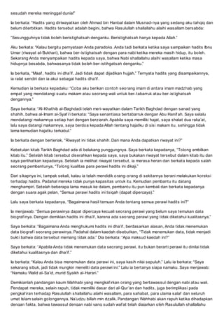 sesudah mereka meninggal dunia!
Ia berkata: Hadits yang diriwayatkan oleh Ahmad bin Hanbal dalam Musnad-nya yang sedang aku tahqiq dan
belum diterbitkan. Hadits tersebut adalah begini, bahwa Rasulullah shallallahu alaihi wasallam bersabda:
Sesungguhnya tidak boleh beristighatsah denganku. Beristighatsah hanya kepada Allah.
Aku berkata: Kalau bergitu pernyataan Anda paradoks. Anda tadi berkata ketika saya sampaikan hadits Ibnu
Umar (riwayat al-Bukhari), bahwa ber-istighatsah dengan para nabi ketika mereka masih hidup, itu boleh.
Sekarang Anda menyampaikan hadits kepada saya, bahwa Nabi shallallahu alaihi wasallam ketika masa
hidupnya besabda, bahwasanya tidak boleh ber-istihgatsah denganku.
Ia berkata, Maaf , hadits ini dhaif . Jadi tidak dapat dijadikan hujjah. Ternyata hadits yang disampaikannya,
ia ralat sendiri dan ia akui sebagai hadits dhaif .
Kemudian ia berkata kepadaku: Coba aku berikan contoh seorang imam di antara imam madzhab yang
empat yang mendatangi suatu makam atau seorang wali untuk ber-tabarruk atau ber-istighatsah
dengannya.
Saya berkata: Al-Khathib al-Baghdadi telah meri-wayatkan dalam Tarikh Baghdad dengan sanad yang
shahih, bahwa al-Imam al-Syaf ii berkata: Saya senantiasa bertabarruk dengan Abu Hanif ah. Saya selalu
mendatangi makamnya setiap hari dengan berziarah. Apabila saya memiliki hajat, saya shalat dua rakaat,
lalu saya datangi makamnya, saya berdoa kepada Allah tentang hajatku di sisi makam itu, sehingga tidak
lama kemudian hajatku terkabul.
Ia berkata dengan berteriak, Riwayat ini tidak shahih. Dari mana Anda dapatkan riwayat ini?
Kebetulan kitab Tarikh Baghdad ada di belakang punggungnya. Saya berkata kepadanya, Tolong ambilkan
kitab itu. Setelah kitab tersebut diserahkan kepada saya, saya bukakan riwayat tersebut dalam kitab itu dan
saya perlihatkan kepadanya. Setelah ia melihat riwayat tersebut, ia merasa heran dan berkata kepada salah
seorang pembantunya, Tolong kualitas para perawi hadits ini dikaji.
Dari sikapnya ini, tampak sekali, kalau ia telah mendidik orang-orang di sekitarnya berani melakukan koreksi
terhadap hadits. Padahal mereka tidak punya kapasitas untuk itu. Kemudian pembantu itu datang
menghampiri. Setelah beberapa lama masuk ke dalam, pembantu itu pun kembali dan berkata kepadanya
dengan suara agak pelan, Semua perawi hadits ini tsiqah (dapat dipercaya).
Lalu saya berkata kepadanya, Bagaimana hasil temuan Anda tentang semua perawi hadits ini?
Ia menjawab: Semua perawinya dapat dipercaya kecuali seorang perawi yang belum saya temukan data
biograf inya. Dengan demikian hadits ini dhaif , karena ada seorang perawi yang tidak diketahui kualitasnya.
Saya berkata: Bagaimana Anda menghukumi hadits ini dhaif , berdasarkan alasan, Anda tidak menemukan
data biograf i seorang perawinya. Padahal dalam kaedah disebutkan, Tidak menemukan data, tidak menjadi
bukti bahwa data tersebut memang tidak ada. Dia berkata: Apa maksud kaedah ini?
Saya berkata: Apabila Anda tidak menemukan data seorang perawi, itu bukan berarti perawi itu dinilai tidak
diketahui kualitasnya dan dhaif .
Ia berkata: Kalau Anda bisa menemukan data perawi ini, saya kasih nilai sepuluh. Lalu ia berkata: Saya
sekarang sibuk, jadi tidak mungkin meneliti data perawi ini. Lalu ia bertanya siapa namaku. Saya menjawab:
Namaku Walid al-Said, murid Syaikh al-Harari.
Demikianlah pandangan kaum Wahhabi yang mengkaf irkan orang yang bertawassul dengan nabi atau wali.
Pendapat mereka, selain rapuh, tidak memiliki dasar dari al-Quran dan hadits, juga berimplikasi pada
pengkaf iran terhadap Rasulullah shallallahu alaihi wasallam, para sahabat, para ulama salaf dan seluruh
umat Islam selain golongannya. Naudzu billah min dzalik. Pandangan Wahhabi akan rapuh ketika dihadapkan
dengan f akta, bahwa tawassul dengan nabi yang sudah waf at telah diajarkan oleh Rasulullah shallallahu
 