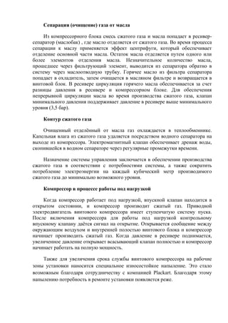 Сепарация (очищение) газа от масла
Из компрессорного блока смесь сжатого газа и масла попадает в ресивер-
сепаратор (маслобак) , где масло отделяется от сжатого газа. Во время процесса
сепарации к маслу применяется эффект центрифуги, который обеспечивает
отделение основной части масла. Остаток масла отделяется путем одного или
более элементов отделения масла. Незначительное количество масла,
прошедшее через фильтрующий элемент, выводится из сепаратора обратно в
систему через маслоотводную трубку. Горячее масло из фильтра сепаратора
попадает в охладитель, затем очищается в масляном фильтре и возвращается в
винтовой блок. В ресивере циркуляция горячего масла обеспечивается за счет
разницы давления в ресивере и компрессорном блоке. Для обеспечения
непрерывной циркуляции масла во время производства сжатого газа, клапан
минимального давления поддерживает давление в ресивере выше минимального
уровня (3,5 бар).
Контур сжатого газа
Очищенный отделѐнный от масла газ охлаждается в теплообменнике.
Капельная влага из сжатого газа удаляется посредством водного сепаратора на
выходе из компрессора. Электромагнитный клапан обеспечивает дренаж воды,
скопившейся в водном сепараторе через регулярные промежутки времени.
Назначение системы управления заключается в обеспечении производства
сжатого газа в соответствии с потребностями системы, а также сократить
потребление электроэнергии на каждый кубический метр производимого
сжатого газа до минимально возможного уровня.
Компрессор в процессе работы под нагрузкой
Когда компрессор работает под нагрузкой, впускной клапан находится в
открытом состоянии, и компрессор производит сжатый газ. Приводной
электродвигатель винтового компрессора имеет ступенчатую систему пуска.
После включения компрессора для работы под нагрузкой контрольному
впускному клапану даѐтся сигнал на открытие. Открывается сообщение между
окружающим воздухом и внутренней полостью винтового блока и компрессор
начинает производить сжатый газ. Когда давление в ресивере поднимается,
увеличенное давление открывает всасывающий клапан полностью и компрессор
начинает работать на полную мощность.
Также для увеличения срока службы винтового компрессора на рабочие
зоны установки наносится специальное износостойкое напыление. Это стало
возможным благодаря сотрудничеству с компанией Plackart. Благодаря этому
напылению потребность в ремонте установки появляется реже.
 