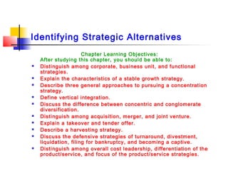 Identifying Strategic Alternatives
Chapter Learning Objectives:
After studying this chapter, you should be able to:
 Distinguish among corporate, business unit, and functional
strategies.
 Explain the characteristics of a stable growth strategy.
 Describe three general approaches to pursuing a concentration
strategy.
 Define vertical integration.
 Discuss the difference between concentric and conglomerate
diversification.
 Distinguish among acquisition, merger, and joint venture.
 Explain a takeover and tender offer.
 Describe a harvesting strategy.
 Discuss the defensive strategies of turnaround, divestment,
liquidation, filing for bankruptcy, and becoming a captive.
 Distinguish among overall cost leadership, differentiation of the
product/service, and focus of the product/service strategies.
 