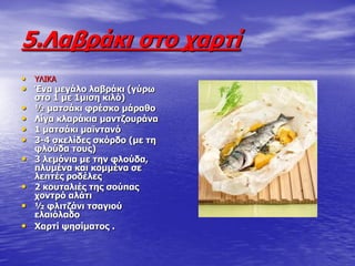 5.Ιαβξάθη ζην ραξηί
• ΤΛΙΚΑ
• Έλα κεγάιν ιαβξάθη (γύξσ
ζην 1 κε 1κηζε θηιό)
• ½ καηζάθη θξέζθν κάξαζν
• Ιίγα θιαξάθηα καληδνπξάλα
• 1 καηζάθη κατληαλό
• 3-4 ζθειίδεο ζθόξδν (κε ηε
θινύδα ηνπο)
• 3 ιεκόληα κε ηελ θινύδα,
πιπκέλα θαη θνκκέλα ζε
ιεπηέο ξνδέιεο
• 2 θνπηαιηέο ηεο ζνύπαο
ρνληξό αιάηη
• ½ θιηηδάλη ηζαγηνύ
ειαηόιαδν
• Σαξηί ςεζίκαηνο .
 