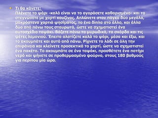 • Ρη ζα θάλεηε:
Ξιέλεηε ην ςάξη -θαιό είλαη λα ην αγνξάζεηε θαζαξηζκέλν- θαη ην
ζηεγλώλεηε κε ραξηί θνπδίλαο. Απιώλεηε ζηνλ πάγθν δύν κεγάια,
καθξόζηελα ραξηηά ςεζίκαηνο, ην έλα δίπια ζην άιιν, θαη άιια
δύν από πάλσ ηνπο ζηαπξσηά, ώζηε λα ζρεκαηηζηεί έλα
απηνζρέδην ηαςάθη. Βάδεηε πάλσ ηα κπξσδηθά, ηα ζθόξδα θαη ηηο
θέηεο ιεκνληνύ. Έπεηηα αιαηίδεηε θαιά ην ςάξη, κέζα θαη έμσ, θαη
ην αθνπκπάηε θαη απηό από πάλσ. Οίρλεηε ην ιάδη ζε όιε ηελ
επηθάλεηα θαη θιείλεηε πξνζεθηηθά ην ραξηί, ώζηε λα ζρεκαηηζηεί
έλα παθέην. Ρν αθνπκπάηε ζε έλα ηαςάθη, πξνζζέηεηε έλα πνηήξη
λεξό θαη ςήλεηε ζε πξνζεξκαζκέλν θνύξλν, ζηνπο 180 βαζκνύο
γηα πεξίπνπ κία ώξα.
 