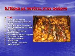 6.Ξέξθα κε παηάηεο ζηνλ θνύξλν
• Τιηθά
• 1 θηιό θηιέην πέξθαο
• 1 θηιό παηάηεο θνκκέλεο ζε
ξνδέιεο
• 1 θιηηδάλη ηζαγηνύ ειαηόιαδν
• 4 θξέζθα θξεκκπδάθηα θνκκέλα
ζε ξνδέιεο
• 4-5 κέηξηεο ληνκάηεο,
ςηινθνκκέλεο
• 2-3 ζθειίδεο ζθόξδν ιησκέλεο
• Σπκό από 1 ιεκόλη
• 1 καηζάθη κατληαλό
• Ιίγν ζπκάξη
• 1 ½ πνηήξη δεζηό λεξό
• Αιάηη – πηπέξη
 