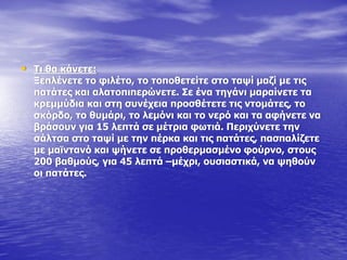 • Ρη ζα θάλεηε:
Μεπιέλεηε ην θηιέην, ην ηνπνζεηείηε ζην ηαςί καδί κε ηηο
παηάηεο θαη αιαηνπηπεξώλεηε. Πε έλα ηεγάλη καξαίλεηε ηα
θξεκκύδηα θαη ζηε ζπλέρεηα πξνζζέηεηε ηηο ληνκάηεο, ην
ζθόξδν, ην ζπκάξη, ην ιεκόλη θαη ην λεξό θαη ηα αθήλεηε λα
βξάζνπλ γηα 15 ιεπηά ζε κέηξηα θσηηά. Ξεξηρύλεηε ηελ
ζάιηζα ζην ηαςί κε ηελ πέξθα θαη ηηο παηάηεο, παζπαιίδεηε
κε κατληαλό θαη ςήλεηε ζε πξνζεξκαζκέλν θνύξλν, ζηνπο
200 βαζκνύο, γηα 45 ιεπηά –κέρξη, νπζηαζηηθά, λα ςεζνύλ
νη παηάηεο.
 