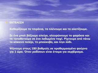 • ΔΘΡΔΙΔΠΖ
Θαζαξίδνπκε ηα ηζηξόληα, ηα πιέλνπκε θαη ηα αιαηίδνπκε.
Πε έλα κπνι βάδνπκε αιεύξη, αιεπξώλνπκε ηα ςαξάθηα θαη
ηα ηνπνζεηνύκε ζε έλα ιαδσκέλν ηαςί. Οίρλνπκε από πάλσ
ην θόθθηλν πηπέξη, ην κπνύθνβν, θαη ιίγν ιάδη.
Τήλνπκε ζηνπο 180 βαζκνύο ζε πξνζεξκαζκέλν θνύξλν
γηα 1 ώξα. Όηαλ ξνδίζνπλ είλαη έηνηκα γηα ζεξβίξηζκα.
 