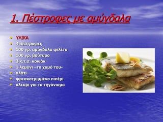 1. Πέζηξνθεο κε ακύγδαια
• ΤΛΙΚΑ
• 4 πέζηξνθεο
• 100 γξ. ακύγδαια θηιέην
• 100 γξ. βνύηπξν
• 3 θ.η.ζ. θνληάθ
• 1 ιεκόλη –ην ρπκό ηνπ-
• αιάηη
• θξεζθνηξηκκέλν πηπέξη
• αιεύξη γηα ην ηεγάληζκα
 