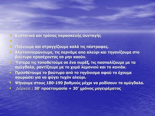 • Ππζηαηηθά θαη ηξόπνο παξαζθεπήο ζπληαγήο
•
• Ξιέλνπκε θαη ζηξαγγίδνπκε θαιά ηηο πέζηξνθεο.
• Αιαηνπηπεξώλνπκε, ηηο πεξλάκε απν αιεύξη θαη ηεγαλίδνπκε ζην
βνύηπξν πξνζέρνληαο λα κελ θανύλ.
• Ύζηεξα ηηο ηνπνζεηνύκε ζε έλα ππξέμ, ηηο παζπαιίδνπκε κε ηα
ακύγδαια, ξαληίδνπκε κε ην ρπκό ιεκνληνύ θαη ην θνληάθ.
• Ξξνζζέηνπκε ην βνύηπξν από ην ηεγάληζκα αθνύ ην έρνπκε
ζνπξώζεη γηα λα θύγεη ηπρόλ αιεύξη.
• Τήλνπκε ζηνπο 180-190 βαζκνύο κέρξη λα ξνδίζνπλ ηα ακύγδαια.
• Γηάξθεηα : 30’ πξνεηνηκαζία + 30’ ρξόλνο καγεηξέκαηνο
 