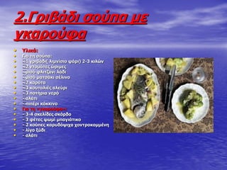2.Γξηβάδη ζνύπα κε
γθαξνύθα
• ΢ιηθά:
• Γηα ηε ζνύπα:
• 1 γξηβάδη( ιηκλίζην ςάξη) 2-3 θηιώλ
• 2 ληνκάηεο ώξηκεο
• κηζό θιηηδάλη ιάδη
• κηζό καηζάθη ζέιηλν
• 2 θαξόηα
• 3 θνπηαιηέο αιεύξη
• 3 πνηήξηα λεξό
• αιάηη
• πηπέξη θόθθηλν
• Γηα ηε «γθαξνύθα»:
• 3-4 ζθειίδεο ζθόξδν
• 3 θέηεο ςσκί κπαγηάηηθν
• 2 θνύπεο θαξπδόςηρα ρνληξνθνκκέλε
• ιίγν μύδη
• αιάηη
 