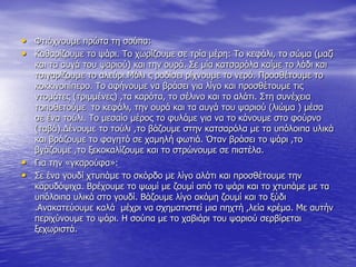 • Φηηάρλνπκε πξώηα ηε ζνύπα:
• Καζαξίδνπκε ην ςάξη. Σν ρσξίδνπκε ζε ηξία κέξε: Σν θεθάιη, ην ζώκα (καδί
θαη ηα απγά ηνπ ςαξηνύ) θαη ηελ νπξά. ΢ε κία θαηζαξόια θαίκε ην ιάδη θαη
ηζηγαξίδνπκε ην αιεύξη.Μόιη ο ξνδίζεη ξίρλνπκε ην λεξό. Πξνζζέηνπκε ην
θνθθηλνπίπεξν. Σν αθήλνπκε λα βξάζεη γηα ιίγν θαη πξνζζέηνπκε ηηο
ληνκάηεο (ηξηκκέλεο) ,ηα θαξόηα, ην ζέιηλν θαη ην αιάηη. ΢ηε ζπλέρεηα
ηνπνζεηνύκε ην θεθάιη, ηελ νπξά θαη ηα απγά ηνπ ςαξηνύ (ιηώκα ) κέζα
ζε έλα ηνύιη. Σν κεζαίν κέξνο ην θπιάκε γηα λα ην θάλνπκε ζην θνύξλν
(ηαβά).Γέλνπκε ην ηνύιη ,ην βάδνπκε ζηελ θαηζαξόια κε ηα ππόινηπα πιηθά
θαη βξάδνπκε ην θαγεηό ζε ρακειή θσηηά. Όηαλ βξάζεη ην ςάξη ,ην
βγάδνπκε ,ην μεθνθαιίδνπκε θαη ην ζηξώλνπκε ζε πηαηέια.
• Γηα ηελ «γθαξνύθα»:
• ΢ε έλα γνπδί ρηππάκε ην ζθόξδν κε ιίγν αιάηη θαη πξνζζέηνπκε ηελ
θαξπδόςηρα. Βξέρνπκε ην ςσκί κε δνπκί από ην ςάξη θαη ην ρηππάκε κε ηα
ππόινηπα πιηθά ζην γνπδί. Βάδνπκε ιίγν αθόκε δνπκί θαη ην μύδη
.Αλαθαηεύνπκε θαιά κέρξη λα ζρεκαηηζηεί κηα περηή ,ιεία θξέκα. Με απηήλ
πεξηρύλνπκε ην ςάξη. Η ζνύπα κε ην ραβηάξη ηνπ ςαξηνύ ζεξβίξεηαη
μερσξηζηά.
 
