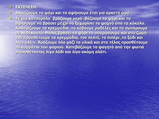 • ΔΘΡΔΙΔΠΖ:
• Αιαηίδνπκε ην ςάξη θαη ην αθήλνπκε έηζη γηα αξθεηή ώξα .
• Πε κία θαηζαξόια βξάδνπκε λεξό ,βάδνπκε ην ςάξη θαη ην
αθήλνπκε λα βξάζεη κέρξη λα μερσξίζεη ην ςαρλό από ηα θόθαια.
Θαζαξίδνπκε ηα θξεκκύδηα ,ηα θόβνπκε ξνδέιεο θαη ηα ζσηάξνπκε
ζε ιάδη θαπηό. Κόιηο βξάζεη ην ςάξη ην ζνπξώλνπκε θαη ζην δσκό
ηνπ πξνζζέηνπκε ηα θξεκκύδηα, ηνλ πειηέ, ην πηπέξη ,ην μύδη θαη
ιίγν αιάηη. Βξάδνπκε όια καδί ηα πιηθά θαη ζην ηέινο πξνζζέηνπκε
ηα θνκκάηηα ηνπ ςαξηνύ. Θαηεβάδνπκε ην θαγεηό από ηελ θσηηά
,πξνζζέηνληαο ιίγν ιάδη θαη ιίγν αθόκε αιάηη.
 
