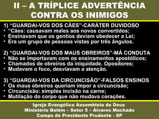 II – A TRÍPLICE ADVERTÊNCIA
CONTRA OS INIMIGOS
Igreja Evangélica Assembleia de Deus
Ministério Belém – Setor 5 – Álvares Machado
Campo de Presidente Prudente - SP
1) “GUARDAI-VOS DOS CÃES”-CARÁTER DUVIDOSO
• “Cães: causavam males aos novos convertidos;
• Ensinavam que os gentios deviam obedecer a Lei;
• Era um grupo de pessoas vistas por três ângulos.
2) “GUARDAI-VOS DOS MAUS OBREIROS”-MÁ CONDUTA
• Não se importavam com os ensinamentos apostólicos;
• Chamados de obreiros da iniquidade. Opositores;
• Mudavam o foco, desviavam a atenção.
3) “GUARDAI-VOS DA CIRCUNCISÃO”-FALSOS ENSINOS
• Os maus obreiros queriam impor a circuncisão;
• Circuncisão: simples incisão na carne;
• Mutilação do corpo que não mudava corações.
 