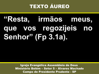 “Resta, irmãos meus,
que vos regozijeis no
Senhor” (Fp 3.1a).
TEXTO ÁUREO
Igreja Evangélica Assembleia de Deus
Ministério Belém – Setor 5 – Álvares Machado
Campo de Presidente Prudente - SP
 