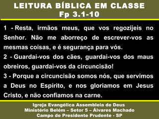 1 - Resta, irmãos meus, que vos regozijeis no
Senhor. Não me aborreço de escrever-vos as
mesmas coisas, e é segurança para vós.
2 - Guardai-vos dos cães, guardai-vos dos maus
obreiros, guardai-vos da circuncisão!
3 - Porque a circuncisão somos nós, que servimos
a Deus no Espírito, e nos gloriamos em Jesus
Cristo, e não confiamos na carne.
Igreja Evangélica Assembleia de Deus
Ministério Belém – Setor 5 – Álvares Machado
Campo de Presidente Prudente - SP
LEITURA BÍBLICA EM CLASSE
Fp 3.1-10
 