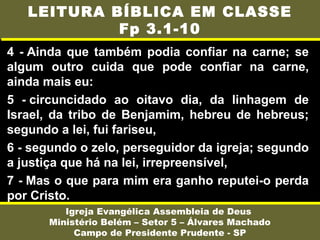 4 - Ainda que também podia confiar na carne; se
algum outro cuida que pode confiar na carne,
ainda mais eu:
5 - circuncidado ao oitavo dia, da linhagem de
Israel, da tribo de Benjamim, hebreu de hebreus;
segundo a lei, fui fariseu,
6 - segundo o zelo, perseguidor da igreja; segundo
a justiça que há na lei, irrepreensível,
7 - Mas o que para mim era ganho reputei-o perda
por Cristo.
Igreja Evangélica Assembleia de Deus
Ministério Belém – Setor 5 – Álvares Machado
Campo de Presidente Prudente - SP
LEITURA BÍBLICA EM CLASSE
Fp 3.1-10
 