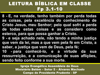 8 - E, na verdade, tenho também por perda todas
as coisas, pela excelência do conhecimento de
Cristo Jesus, meu Senhor; pelo qual sofri a perda
de todas estas coisas e as considero como
esterco, para que possa ganhar a Cristo.
9 - e seja achado nele, não tendo a minha justiça
que vem da lei, mas a que vem pela fé em Cristo, a
saber, a justiça que vem de Deus, pela fé;
10 - para conhecê-lo, e a virtude da sua
ressurreição, e a comunicação de suas aflições,
sendo feito conforme a sua morte.
Igreja Evangélica Assembleia de Deus
Ministério Belém – Setor 5 – Álvares Machado
Campo de Presidente Prudente - SP
LEITURA BÍBLICA EM CLASSE
Fp 3.1-10
 