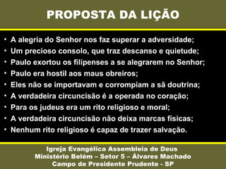 PROPOSTA DA LIÇÃO
Igreja Evangélica Assembleia de Deus
Ministério Belém – Setor 5 – Álvares Machado
Campo de Presidente Prudente - SP
• A alegria do Senhor nos faz superar a adversidade;
• Um precioso consolo, que traz descanso e quietude;
• Paulo exortou os filipenses a se alegrarem no Senhor;
• Paulo era hostil aos maus obreiros;
• Eles não se importavam e corrompiam a sã doutrina;
• A verdadeira circuncisão é a operada no coração;
• Para os judeus era um rito religioso e moral;
• A verdadeira circuncisão não deixa marcas físicas;
• Nenhum rito religioso é capaz de trazer salvação.
 