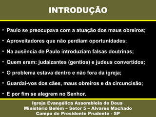 INTRODUÇÃO
Igreja Evangélica Assembleia de Deus
Ministério Belém – Setor 5 – Álvares Machado
Campo de Presidente Prudente - SP
• Paulo se preocupava com a atuação dos maus obreiros;
• Aproveitadores que não perdiam oportunidades;
• Na ausência de Paulo introduziam falsas doutrinas;
• Quem eram: judaizantes (gentios) e judeus convertidos;
• O problema estava dentro e não fora da igreja;
• Guardai-vos dos cães, maus obreiros e da circuncisão;
• E por fim se alegrem no Senhor.
 