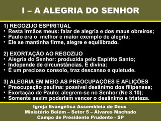 I – A ALEGRIA DO SENHOR
Igreja Evangélica Assembleia de Deus
Ministério Belém – Setor 5 – Álvares Machado
Campo de Presidente Prudente - SP
1) REGOZIJO ESPIRITUAL
• Resta irmãos meus: falar de alegria e dos maus obreiros;
• Paulo era o melhor e maior exemplo de alegria;
• Ele se mantinha firme, alegre e equilibrado.
2) EXORTAÇÃO AO REGOZIJO
• Alegria do Senhor: produzida pelo Espírito Santo;
• Independe de circunstâncias. É divina;
• É um precioso consolo, traz descanso e quietude.
3) ALEGRIA EM MEIO AS PREOCUPAÇÕES E AFLIÇÕES
• Preocupação paulina: possível desânimo dos filipenses;
• Exortação de Paulo: alegrem-se no Senhor (Ne 8.10);
• Somente assim poderiam vencer o desânimo e tristeza.
 
