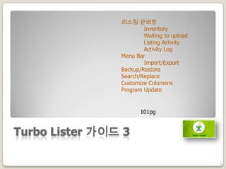 Turbo Lister 가이드 3
1
리스팅 관리창
Inventory
Waiting to upload
Listing Activity
Activity Log
Menu Bar
Import/Export
Backup/Restore
Search/Replace
Customize Columens
Program Update
1
101pg
 