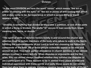 Division
“In the word DIVISION we have the word "vision" which means "the act or
power of sensing with the eyes" or "the act or power of anticipating that which
will or may come to be. An experience in which a person thing or event
appears vividly.”
“Division is something that divides or separates a partition, or one of the parts
in which a thing is divided. The prefix "di" occurs in loan words from Greek
meaning two, twice, or double.”
“The spirit of strife or division hovers boldly in and around the church and
attaches itself to certain members of the body who refuse to walk in the Spirit-
fulfilling the commandments of our Lord to love and choosing not follow the
commands of the flesh. All of these people outwardly appear to be men and
women of God. They have perfect attendance in church services, or are almost
always involved in every activity. When disputes or arguments and the like
arise, they are almost always involved whether they initiated the disputes or
are a participant of it. There appears to be in almost every place at least one
individual oppressed with these spirits and sadly those aware do not rebuke
them but allow them to operate, therefore causing havoc in the body of Christ.”
 