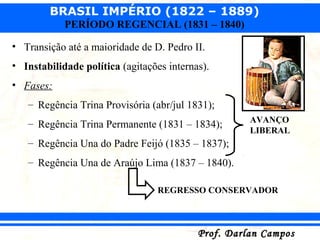 BRASIL IMPÉRIO (1822 – 1889)
Prof. Darlan CamposProf. Darlan Campos
PERÍODO REGENCIAL (1831 – 1840)
• Transição até a maioridade de D. Pedro II.
• Instabilidade política (agitações internas).
• Fases:
– Regência Trina Provisória (abr/jul 1831);
– Regência Trina Permanente (1831 – 1834);
– Regência Una do Padre Feijó (1835 – 1837);
– Regência Una de Araújo Lima (1837 – 1840).
AVANÇO
LIBERAL
REGRESSO CONSERVADOR
 