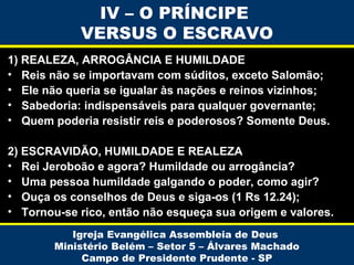 IV – O PRÍNCIPE
VERSUS O ESCRAVO
1) REALEZA, ARROGÂNCIA E HUMILDADE
• Reis não se importavam com súditos, exceto Salomão;
• Ele não queria se igualar às nações e reinos vizinhos;
• Sabedoria: indispensáveis para qualquer governante;
• Quem poderia resistir reis e poderosos? Somente Deus.
2) ESCRAVIDÃO, HUMILDADE E REALEZA
• Rei Jeroboão e agora? Humildade ou arrogância?
• Uma pessoa humildade galgando o poder, como agir?
• Ouça os conselhos de Deus e siga-os (1 Rs 12.24);
• Tornou-se rico, então não esqueça sua origem e valores.
Igreja Evangélica Assembleia de Deus
Ministério Belém – Setor 5 – Álvares Machado
Campo de Presidente Prudente - SP

 