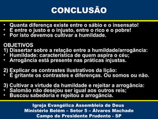 CONCLUSÃO
• Quanta diferença existe entre o sábio e o insensato!
• E entre o justo e o injusto, entre o rico e o pobre!
• Por isto devemos cultivar a humildade.
OBJETIVOS
1) Dissertar sobre a relação entre a humildade/arrogância:
• Humildade: característica de quem aspira o céu;
• Arrogância está presente nas práticas injustas.
2) Explicar os contrastes ilustrativos da lição:
• É gritante os contrastes e diferenças. Ou somos ou não.
3) Cultivar a virtude da humildade e rejeitar a arrogância:
• Salomão não desejou ser igual aos outros reis;
• Buscou sabedoria e rejeitou a arrogância.
Igreja Evangélica Assembleia de Deus
Ministério Belém – Setor 5 – Álvares Machado
Campo de Presidente Prudente - SP

 