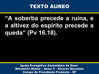 TEXTO ÁUREO

“A soberba precede a ruína, e
a altivez do espírito precede a
queda” (Pv 16.18).

Igreja Evangélica Assembleia de Deus
Ministério Belém – Setor 5 – Álvares Machado
Campo de Presidente Prudente - SP

 