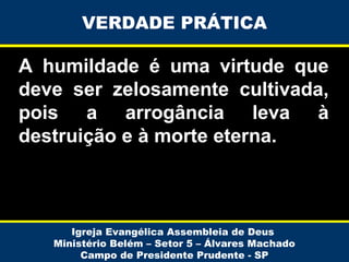 VERDADE PRÁTICA

A humildade é uma virtude que
deve ser zelosamente cultivada,
pois a arrogância leva à
destruição e à morte eterna.

Igreja Evangélica Assembleia de Deus
Ministério Belém – Setor 5 – Álvares Machado
Campo de Presidente Prudente - SP

 